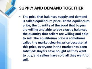 SUPPLY AND DEMAND TOGETHER 
•The price that balances supply and demand is called equilibrium price. At the equilibrium price, the quantity of the good that buyers are willing and able to buy exactly balances the quantity that sellers are willing and able to sell. The equilibrium price is sometimes called the market-clearing price because, at this price, everyone in the market has been satisfied: Buyers have bought all they want to buy, and sellers have sold all they want to sell.  