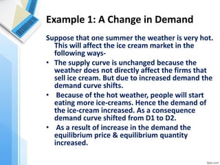 Example 1: A Change in Demand 
Suppose that one summer the weather is very hot. This will affect the ice cream market in the following ways- 
•The supply curve is unchanged because the weather does not directly affect the firms that sell ice cream. But due to increased demand the demand curve shifts. 
• Because of the hot weather, people will start eating more ice-creams. Hence the demand of the ice-cream increased. As a consequence demand curve shifted from D1 to D2. 
• As a result of increase in the demand the equilibrium price & equilibrium quantity increased.  