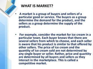 • A market is a group of buyers and sellers of a particular good or service. The buyers as a group determine the demand for the product, and the sellers as a group determine the supply of the product. 
• For example, consider the market for ice cream in a particular town. Each buyer knows that there are several sellers from which to choose, and each seller is aware that his product is similar to that offered by other sellers. The price of ice cream and the quantity of ice cream sold are not determined by any single buyer or seller. Rather, price and quantity are determined by all buyers and sellers as they interact in the marketplace. This is called a competitive market. 
WHAT IS MARKET?  