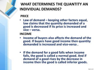 WHAT DETERMINES THE QUANTITY AN INDIVIDUAL DEMANDS? 
PRICE 
•Law of demand – keeping other factors equal, law claims that the quantity demanded of a good is decreased if its price is increased and vice – versa. 
INCOME 
•Income of buyers also affects the demand of the good. If buyers have good income then quantity demanded is increased and vice-versa . 
•If the demand for a good falls when income falls, the good is called a normal good. And if demand of a good rises by the decrease in income then the good is called inferior goods. 
•An example of an inferior good might be bus rides. As your income falls, you are less likely to buy a car or take a cab, and more likely to ride the bus.  