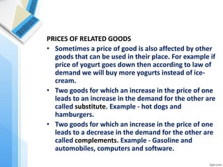 PRICES OF RELATED GOODS 
•Sometimes a price of good is also affected by other goods that can be used in their place. For example if price of yogurt goes down then according to law of demand we will buy more yogurts instead of ice- cream. 
•Two goods for which an increase in the price of one leads to an increase in the demand for the other are called substitute. Example - hot dogs and hamburgers. 
•Two goods for which an increase in the price of one leads to a decrease in the demand for the other are called complements. Example - Gasoline and automobiles, computers and software. 
 
