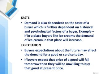 TASTE 
•Demand is also dependent on the taste of a buyer which is further dependent on historical and psychological factors of a buyer. Example – if in a place buyers like ice-creams the demand of ice-cream in that place will increase. 
EXPECTATION 
•Buyers expectations about the future may affect the demand for a good or service today. 
•If buyers expect that price of a good will fall tomorrow then they will be unwilling to buy that good at present price.  