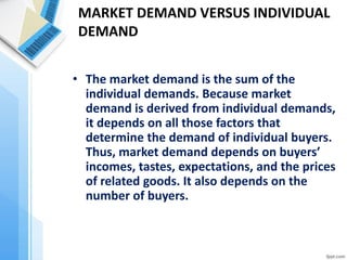 MARKET DEMAND VERSUS INDIVIDUAL DEMAND 
•The market demand is the sum of the individual demands. Because market demand is derived from individual demands, it depends on all those factors that determine the demand of individual buyers. Thus, market demand depends on buyers’ incomes, tastes, expectations, and the prices of related goods. It also depends on the number of buyers.  