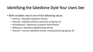 Identifying the Salesforce Style Your Users See
• Both variables return one of the following values:
• Theme1—Obsolete Salesforce theme
• Theme2—Salesforce theme used prior to Spring ’10
• PortalDefault—Salesforce Customer Portal theme
• Webstore—Salesforce AppExchange theme
• Theme3—Current Salesforce theme, introduced during Spring ’10
 