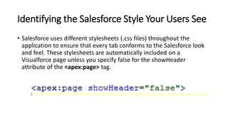 Identifying the Salesforce Style Your Users See
• Salesforce uses different stylesheets (.css files) throughout the
application to ensure that every tab conforms to the Salesforce look
and feel. These stylesheets are automatically included on a
Visualforce page unless you specify false for the showHeader
attribute of the <apex:page> tag.
 