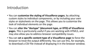 Introduction
• You can customize the styling of Visualforce pages, by attaching
custom styles to individual components, or by including your own
styles or stylesheets on the page. This allows you to customize the
look of individual elements on the page.
• You can alter the “doctype” (document type, or DTD) of Visualforce
pages. This is particularly useful if you are working with HTML5, and
may also allow you to address browser compatibility issues.
• You can set a specific content type of a Visualforce page to force the
browser to treat the output differently. You can use this, for example,
to download a CSV file instead of displaying it in the browser window.
 