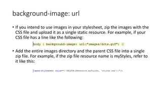 background-image: url
• If you intend to use images in your stylesheet, zip the images with the
CSS file and upload it as a single static resource. For example, if your
CSS file has a line like the following:
• Add the entire images directory and the parent CSS file into a single
zip file. For example, if the zip file resource name is myStyles, refer to
it like this:
 