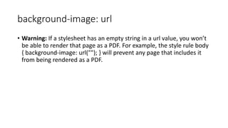 background-image: url
• Warning: If a stylesheet has an empty string in a url value, you won’t
be able to render that page as a PDF. For example, the style rule body
{ background-image: url(""); } will prevent any page that includes it
from being rendered as a PDF.
 