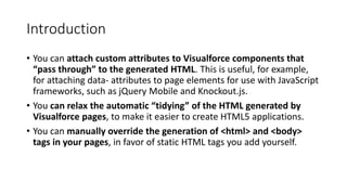 Introduction
• You can attach custom attributes to Visualforce components that
“pass through” to the generated HTML. This is useful, for example,
for attaching data- attributes to page elements for use with JavaScript
frameworks, such as jQuery Mobile and Knockout.js.
• You can relax the automatic “tidying” of the HTML generated by
Visualforce pages, to make it easier to create HTML5 applications.
• You can manually override the generation of <html> and <body>
tags in your pages, in favor of static HTML tags you add yourself.
 