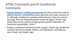 HTML Comments and IE Conditional
Comments
• Internet Explorer conditional comments are most commonly used to
address browser compatibility issues, generally with older versions of
IE. Although conditional comments work wherever they are used on
the page, they are frequently placed inside the page’s <head> tags,
where they can be used to include version-specific stylesheets or
JavaScript compatibility “shims.”
• To place conditional comments inside a page’s <head> tag, disable the
standard Salesforce header, sidebar, and stylesheets, and add your
own <head> and <body> tags:
 