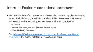 Internet Explorer conditional comments
• Visualforce doesn’t support or evaluate Visualforce tags, for example,
<apex:includeScript/>, within standard HTML comments. However, it
will evaluate the following expressions within IE conditional
comments:
• Global variables, such as $Resource and $User
• The URLFOR() function
• See Microsoft’s documentation for Internet Explorer conditional
comments for further details of how to use them.
 