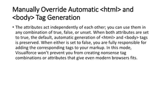 Manually Override Automatic <html> and
<body> Tag Generation
• The attributes act independently of each other; you can use them in
any combination of true, false, or unset. When both attributes are set
to true, the default, automatic generation of <html> and <body> tags
is preserved. When either is set to false, you are fully responsible for
adding the corresponding tags to your markup. In this mode,
Visualforce won’t prevent you from creating nonsense tag
combinations or attributes that give even modern browsers fits.
 