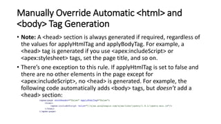 Manually Override Automatic <html> and
<body> Tag Generation
• Note: A <head> section is always generated if required, regardless of
the values for applyHtmlTag and applyBodyTag. For example, a
<head> tag is generated if you use <apex:includeScript> or
<apex:stylesheet> tags, set the page title, and so on.
• There’s one exception to this rule. If applyHtmlTag is set to false and
there are no other elements in the page except for
<apex:includeScript>, no <head> is generated. For example, the
following code automatically adds <body> tags, but doesn’t add a
<head> section:
 