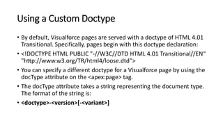 Using a Custom Doctype
• By default, Visualforce pages are served with a doctype of HTML 4.01
Transitional. Specifically, pages begin with this doctype declaration:
• <!DOCTYPE HTML PUBLIC "-//W3C//DTD HTML 4.01 Transitional//EN“
"http://www.w3.org/TR/html4/loose.dtd">
• You can specify a different doctype for a Visualforce page by using the
docType attribute on the <apex:page> tag.
• The docType attribute takes a string representing the document type.
The format of the string is:
• <doctype>-<version>[-<variant>]
 
