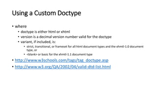 Using a Custom Doctype
• where
• doctype is either html or xhtml
• version is a decimal version number valid for the doctype
• variant, if included, is:
• strict, transitional, or frameset for all html document types and the xhmtl-1.0 document
type, or
• <blank> or basic for the xhmtl-1.1 document type
• http://www.w3schools.com/tags/tag_doctype.asp
• http://www.w3.org/QA/2002/04/valid-dtd-list.html
 