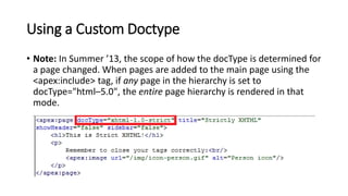 Using a Custom Doctype
• Note: In Summer ’13, the scope of how the docType is determined for
a page changed. When pages are added to the main page using the
<apex:include> tag, if any page in the hierarchy is set to
docType="html–5.0", the entire page hierarchy is rendered in that
mode.
 