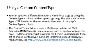Using a Custom ContentType
• You can specify a different format for a Visualforce page by using the
ContentType attribute on the <apex:page> tag. This sets the Content-
Type HTTP header for the response to the value of the page’s
ContentType attribute.
• The ContentType attribute takes a Multipurpose Internet Mail
Extension (MIME) media type as a value, such as application/vnd.ms-
excel, text/csv, or image/gif. Browsers can behave unpredictably if you
set an invalid ContentType. For more information about valid MIME
media types, see http://www.iana.org/assignments/media-types/.
 