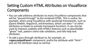 Setting Custom HTML Attributes on Visualforce
Components
• You can add arbitrary attributes to many Visualforce components that
will be “passed through” to the rendered HTML. This is useful, for
example, when using Visualforce with JavaScript frameworks, such as
jQuery Mobile, AngularJS, and Knockout, which use data-* or other
attributes as hooks to activate framework functions. It can also be
used to improve usability with HTML5 features such as placeholder
“ghost” text, pattern client-side validation, and title help text
attributes.
• To add a pass-through attribute to, for example, an
<apex:outputPanel> component, prefix the attribute with “html-”
and set the attribute value as normal.
 