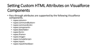 Setting Custom HTML Attributes on Visualforce
Components
• Pass-through attributes are supported by the following Visualforce
components.
• <apex:column>
• <apex:commandButton>
• <apex:commandLink>
• <apex:component>
• <apex:dataTable>
• <apex:form>
• <apex:iframe>
• <apex:image>
• <apex:includeScript>
• <apex:input>
• <apex:inputCheckbox>
 