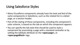 Using Salesforce Styles
• Many Visualforce components already have the look and feel of the
same components in Salesforce, such as the related list in a detail
page, or a section header.
• Part of the styling of these components, including the component’s
color scheme, is based on the tab on which the component appears.
• You can specify the tab style that should be used to style a
component by associating a page with a standard controller or by
setting the tabStyle attribute on the <apex:page>, or
<apex:pageBlock> tags.
 