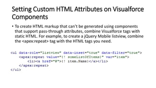Setting Custom HTML Attributes on Visualforce
Components
• To create HTML markup that can’t be generated using components
that support pass-through attributes, combine Visualforce tags with
static HTML. For example, to create a jQuery Mobile listview, combine
the <apex:repeat> tag with the HTML tags you need.
 