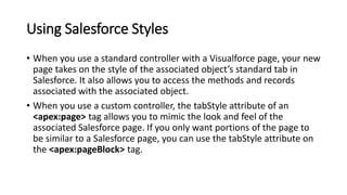 Using Salesforce Styles
• When you use a standard controller with a Visualforce page, your new
page takes on the style of the associated object’s standard tab in
Salesforce. It also allows you to access the methods and records
associated with the associated object.
• When you use a custom controller, the tabStyle attribute of an
<apex:page> tag allows you to mimic the look and feel of the
associated Salesforce page. If you only want portions of the page to
be similar to a Salesforce page, you can use the tabStyle attribute on
the <apex:pageBlock> tag.
 