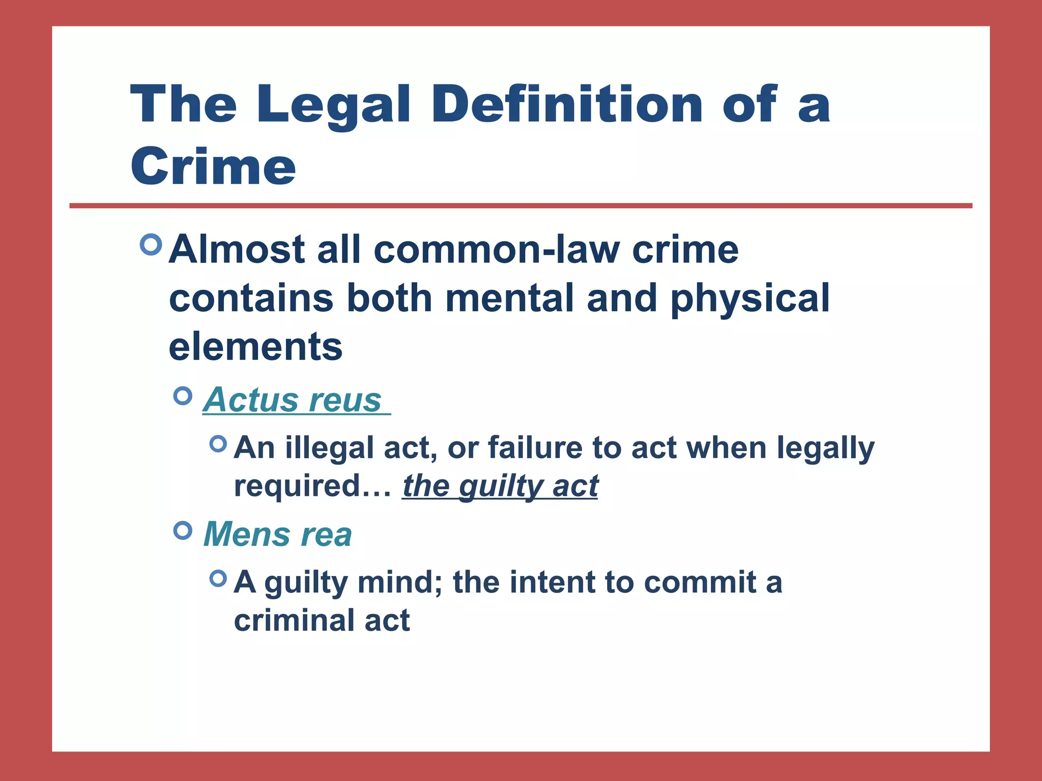 The Legal Definition of a 
Crime 
Almost all common-law crime 
contains both mental and physical 
elements 
 Actus reus 
An illegal act, or failure to act when legally 
required… the guilty act 
 Mens rea 
A guilty mind; the intent to commit a 
criminal act 
 