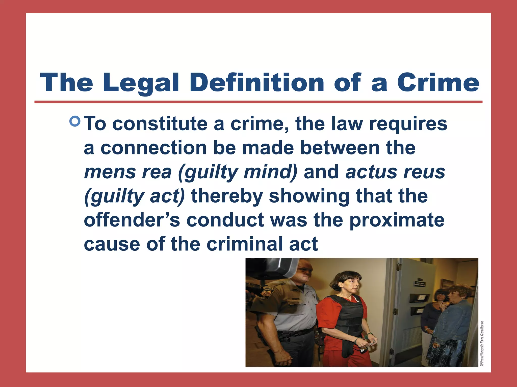 The Legal Definition of a Crime 
To constitute a crime, the law requires 
a connection be made between the 
mens rea (guilty mind) and actus reus 
(guilty act) thereby showing that the 
offender’s conduct was the proximate 
cause of the criminal act 
 
