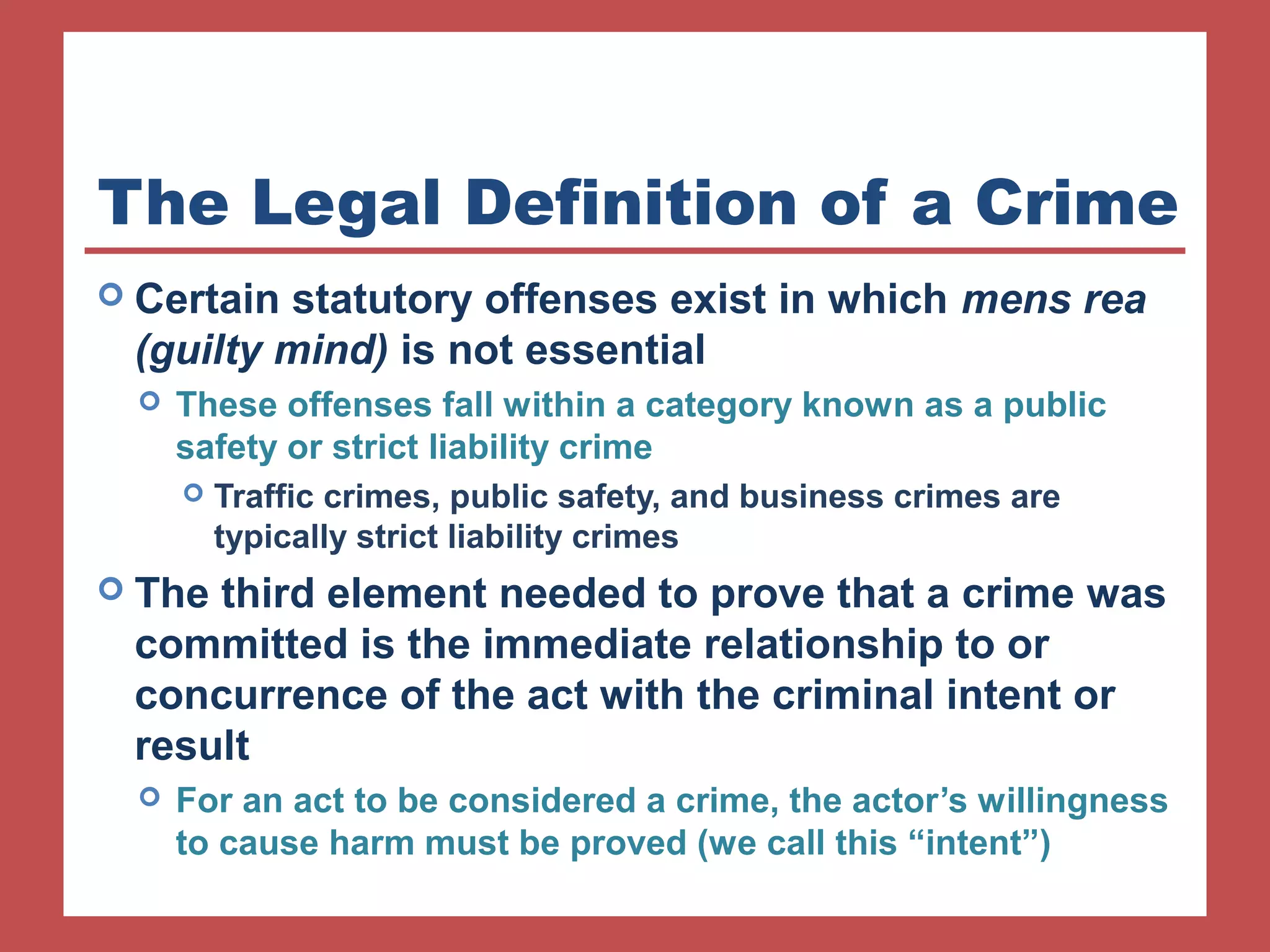 The Legal Definition of a Crime 
 Certain statutory offenses exist in which mens rea 
(guilty mind) is not essential 
 These offenses fall within a category known as a public 
safety or strict liability crime 
 Traffic crimes, public safety, and business crimes are 
typically strict liability crimes 
 The third element needed to prove that a crime was 
committed is the immediate relationship to or 
concurrence of the act with the criminal intent or 
result 
 For an act to be considered a crime, the actor’s willingness 
to cause harm must be proved (we call this “intent”) 
 