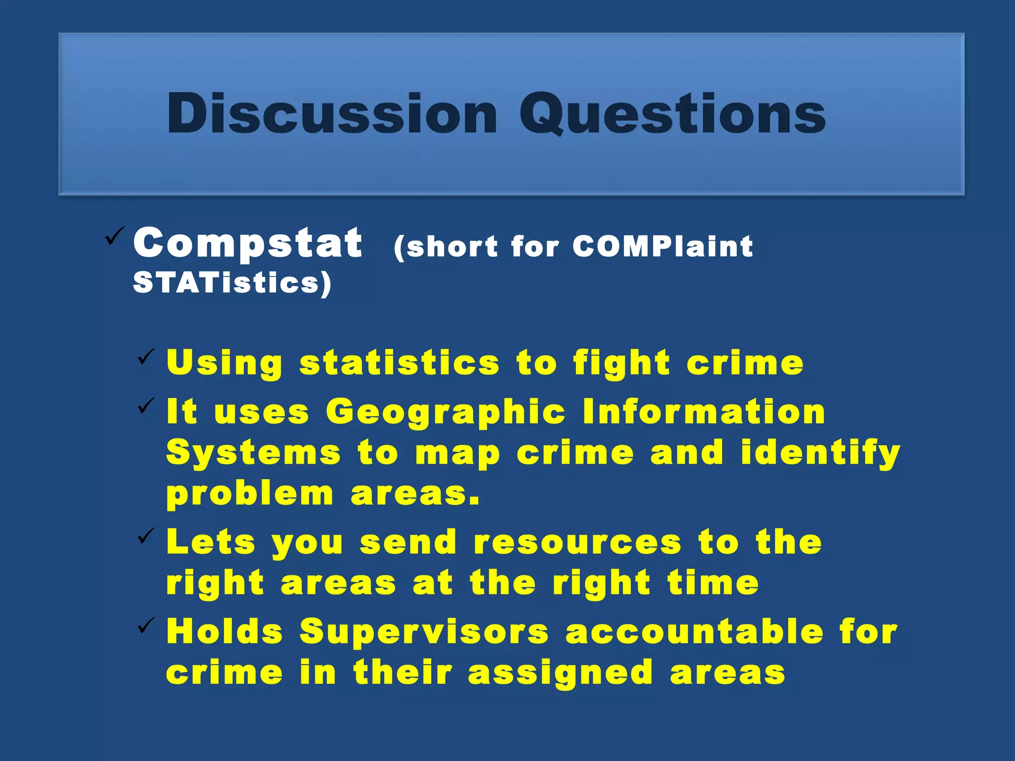 Discussion Questions 
Compstat (shor t for COMPlaint 
STATistics) 
 Using statistics to fight crime 
 It uses Geographic Information 
Systems to map crime and identify 
problem areas. 
 Lets you send resources to the 
right areas at the right time 
 Holds Supervisors accountable for 
crime in their assigned areas 
 