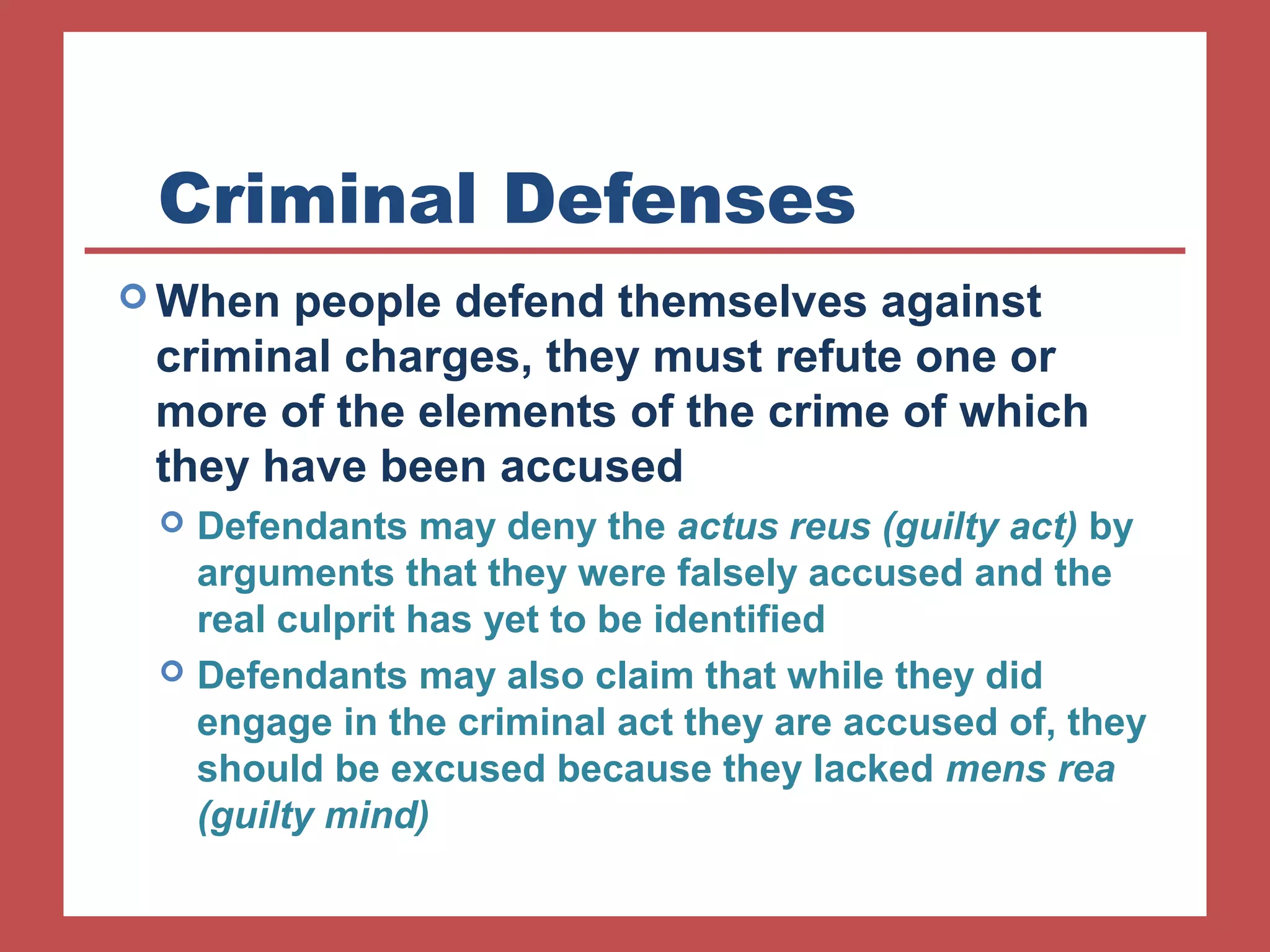 Criminal Defenses 
When people defend themselves against 
criminal charges, they must refute one or 
more of the elements of the crime of which 
they have been accused 
 Defendants may deny the actus reus (guilty act) by 
arguments that they were falsely accused and the 
real culprit has yet to be identified 
 Defendants may also claim that while they did 
engage in the criminal act they are accused of, they 
should be excused because they lacked mens rea 
(guilty mind) 
 