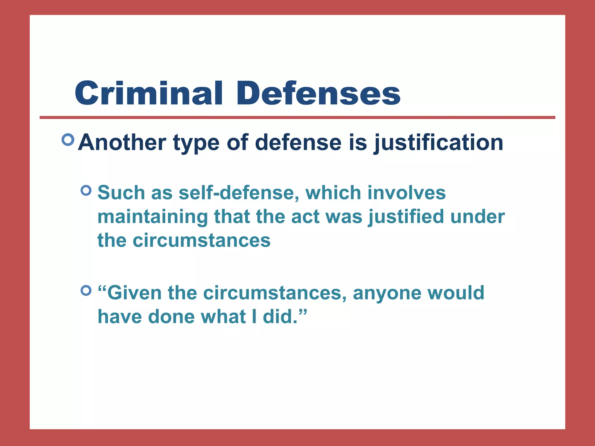 Criminal Defenses 
Another type of defense is justification 
 Such as self-defense, which involves 
maintaining that the act was justified under 
the circumstances 
 “Given the circumstances, anyone would 
have done what I did.” 
 