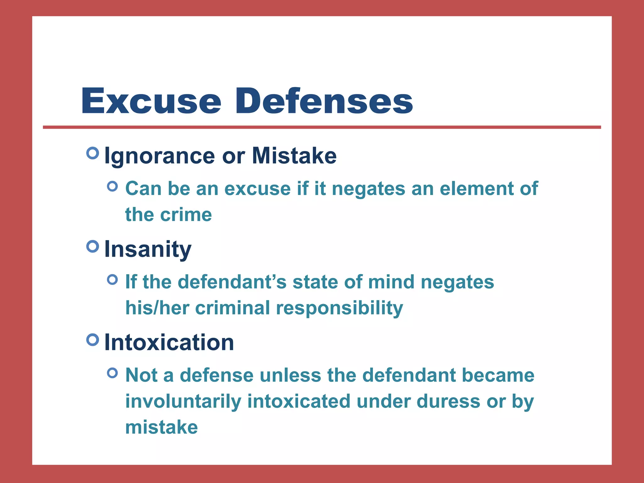 Excuse Defenses 
Ignorance or Mistake 
 Can be an excuse if it negates an element of 
the crime 
Insanity 
 If the defendant’s state of mind negates 
his/her criminal responsibility 
Intoxication 
 Not a defense unless the defendant became 
involuntarily intoxicated under duress or by 
mistake 
 