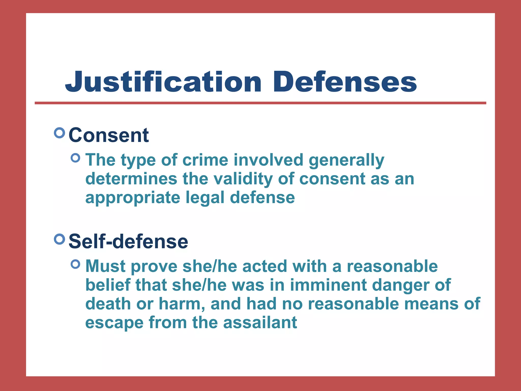 Justification Defenses 
Consent 
 The type of crime involved generally 
determines the validity of consent as an 
appropriate legal defense 
Self-defense 
 Must prove she/he acted with a reasonable 
belief that she/he was in imminent danger of 
death or harm, and had no reasonable means of 
escape from the assailant 
 