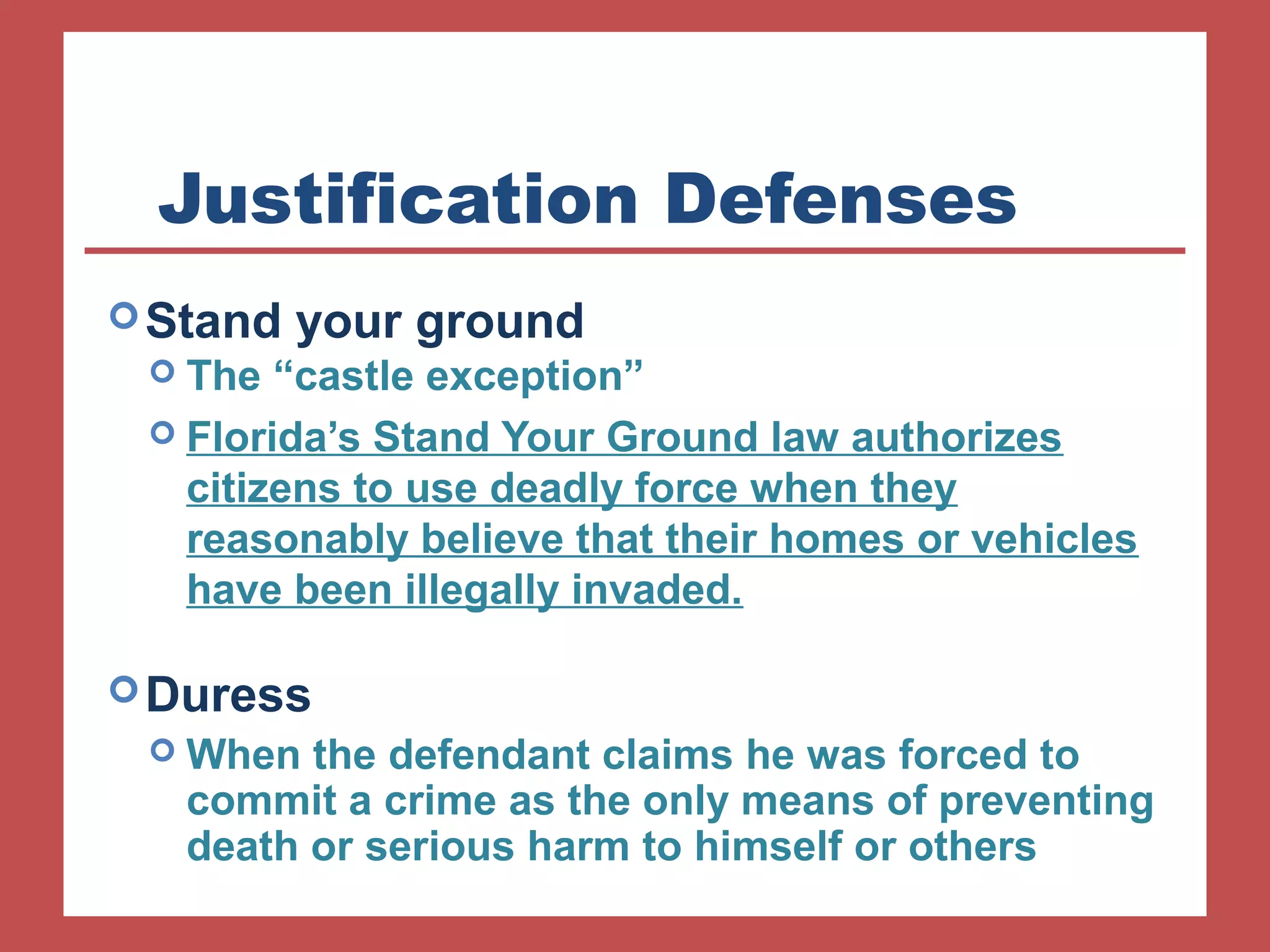 Justification Defenses 
Stand your ground 
 The “castle exception” 
 Florida’s Stand Your Ground law authorizes 
citizens to use deadly force when they 
reasonably believe that their homes or vehicles 
have been illegally invaded. 
Duress 
When the defendant claims he was forced to 
commit a crime as the only means of preventing 
death or serious harm to himself or others 
 