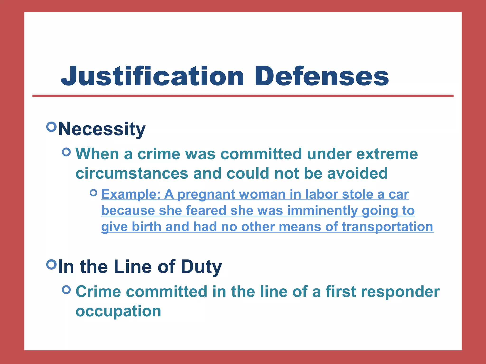Justification Defenses 
Necessity 
When a crime was committed under extreme 
circumstances and could not be avoided 
 Example: A pregnant woman in labor stole a car 
because she feared she was imminently going to 
give birth and had no other means of transportation 
In the Line of Duty 
 Crime committed in the line of a first responder 
occupation 
 