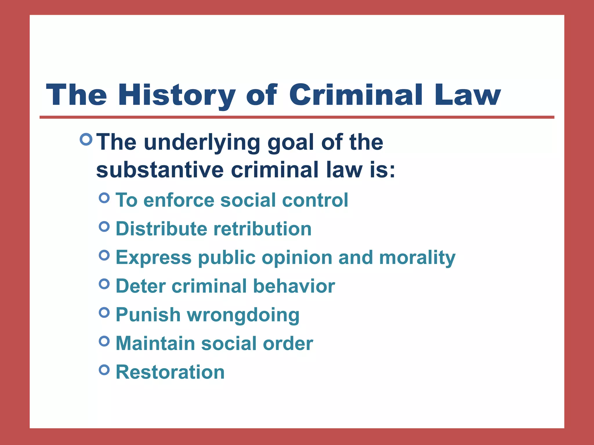 The History of Criminal Law 
The underlying goal of the 
substantive criminal law is: 
 To enforce social control 
 Distribute retribution 
 Express public opinion and morality 
 Deter criminal behavior 
 Punish wrongdoing 
 Maintain social order 
 Restoration 
 