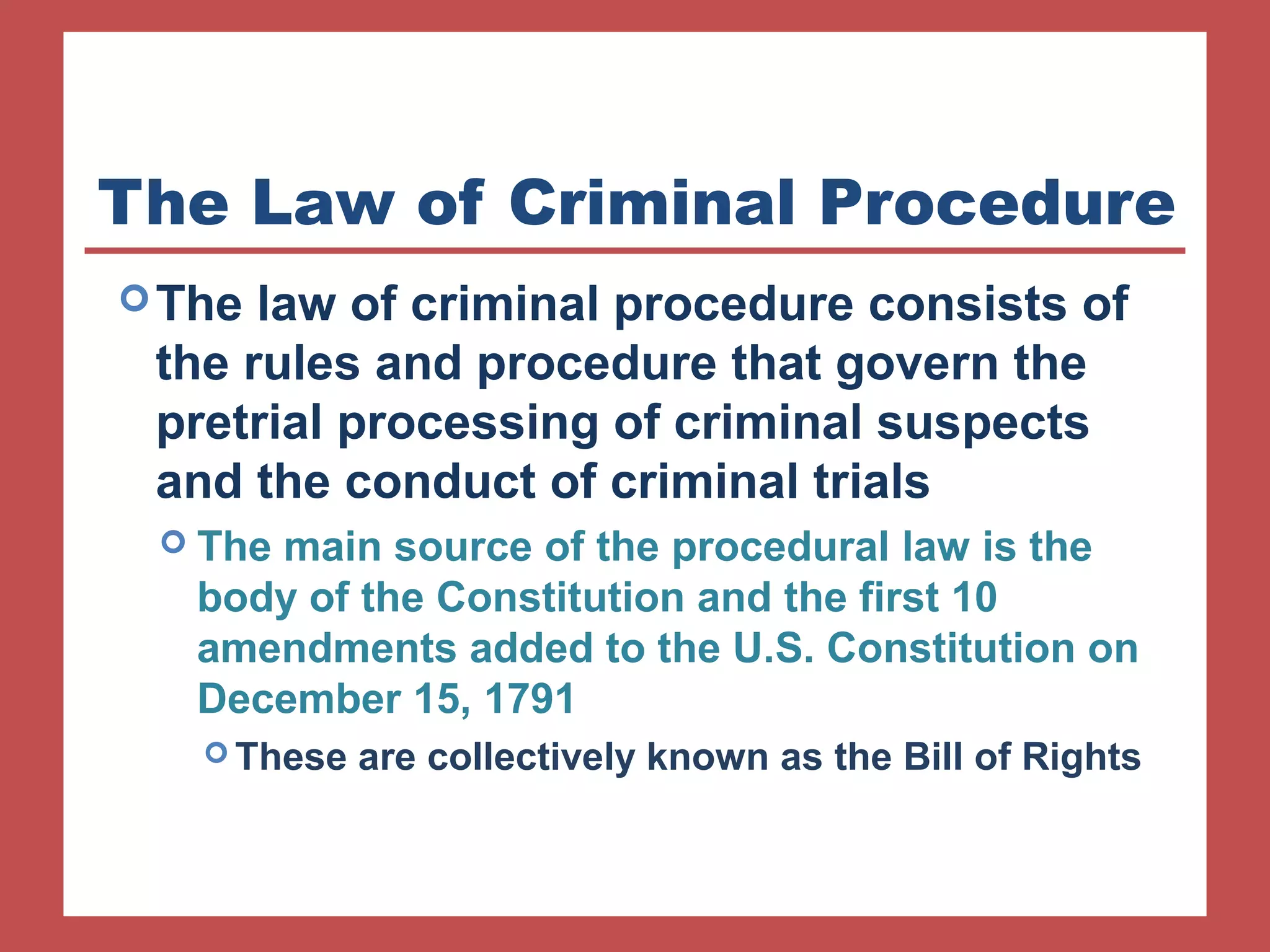 The Law of Criminal Procedure 
The law of criminal procedure consists of 
the rules and procedure that govern the 
pretrial processing of criminal suspects 
and the conduct of criminal trials 
 The main source of the procedural law is the 
body of the Constitution and the first 10 
amendments added to the U.S. Constitution on 
December 15, 1791 
These are collectively known as the Bill of Rights 
 