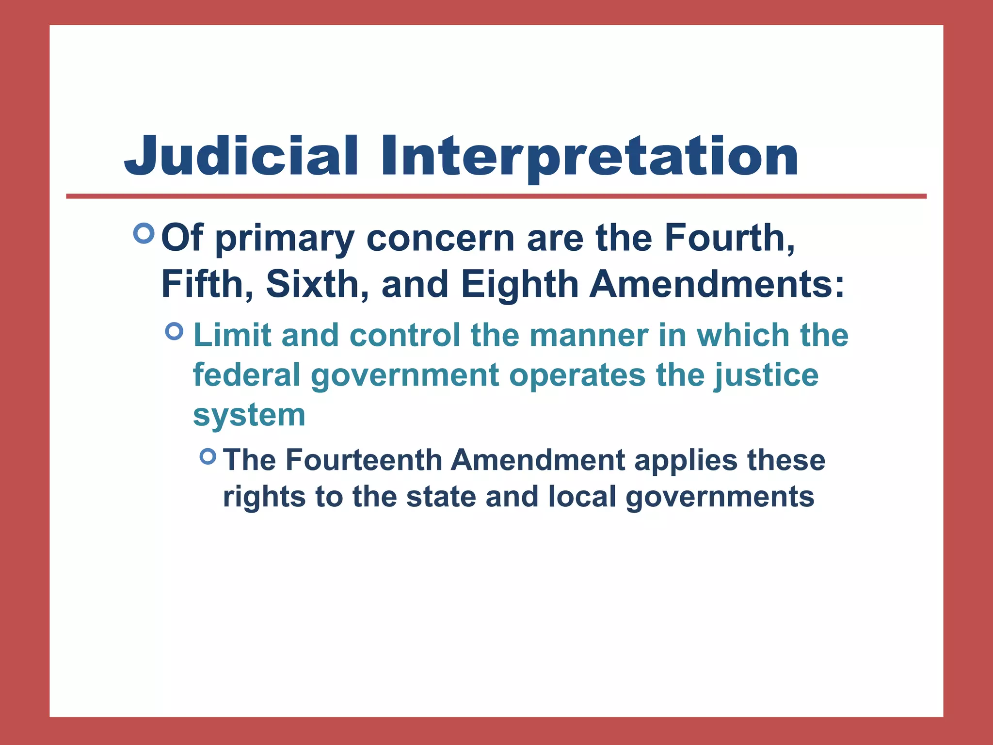 Judicial Interpretation 
Of primary concern are the Fourth, 
Fifth, Sixth, and Eighth Amendments: 
 Limit and control the manner in which the 
federal government operates the justice 
system 
The Fourteenth Amendment applies these 
rights to the state and local governments 
 