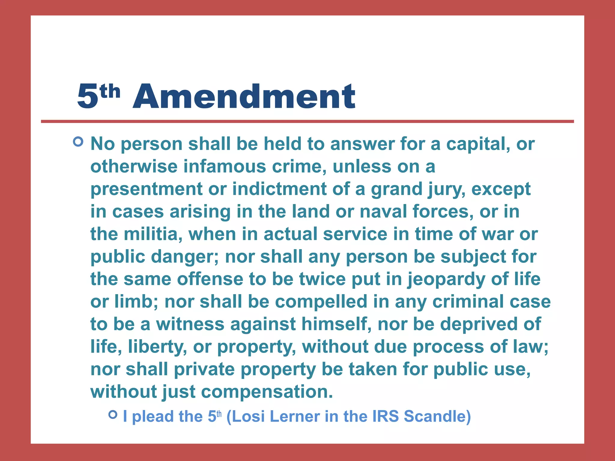 5th Amendment 
 No person shall be held to answer for a capital, or 
otherwise infamous crime, unless on a 
presentment or indictment of a grand jury, except 
in cases arising in the land or naval forces, or in 
the militia, when in actual service in time of war or 
public danger; nor shall any person be subject for 
the same offense to be twice put in jeopardy of life 
or limb; nor shall be compelled in any criminal case 
to be a witness against himself, nor be deprived of 
life, liberty, or property, without due process of law; 
nor shall private property be taken for public use, 
without just compensation. 
 I plead the 5th (Losi Lerner in the IRS Scandle) 
 