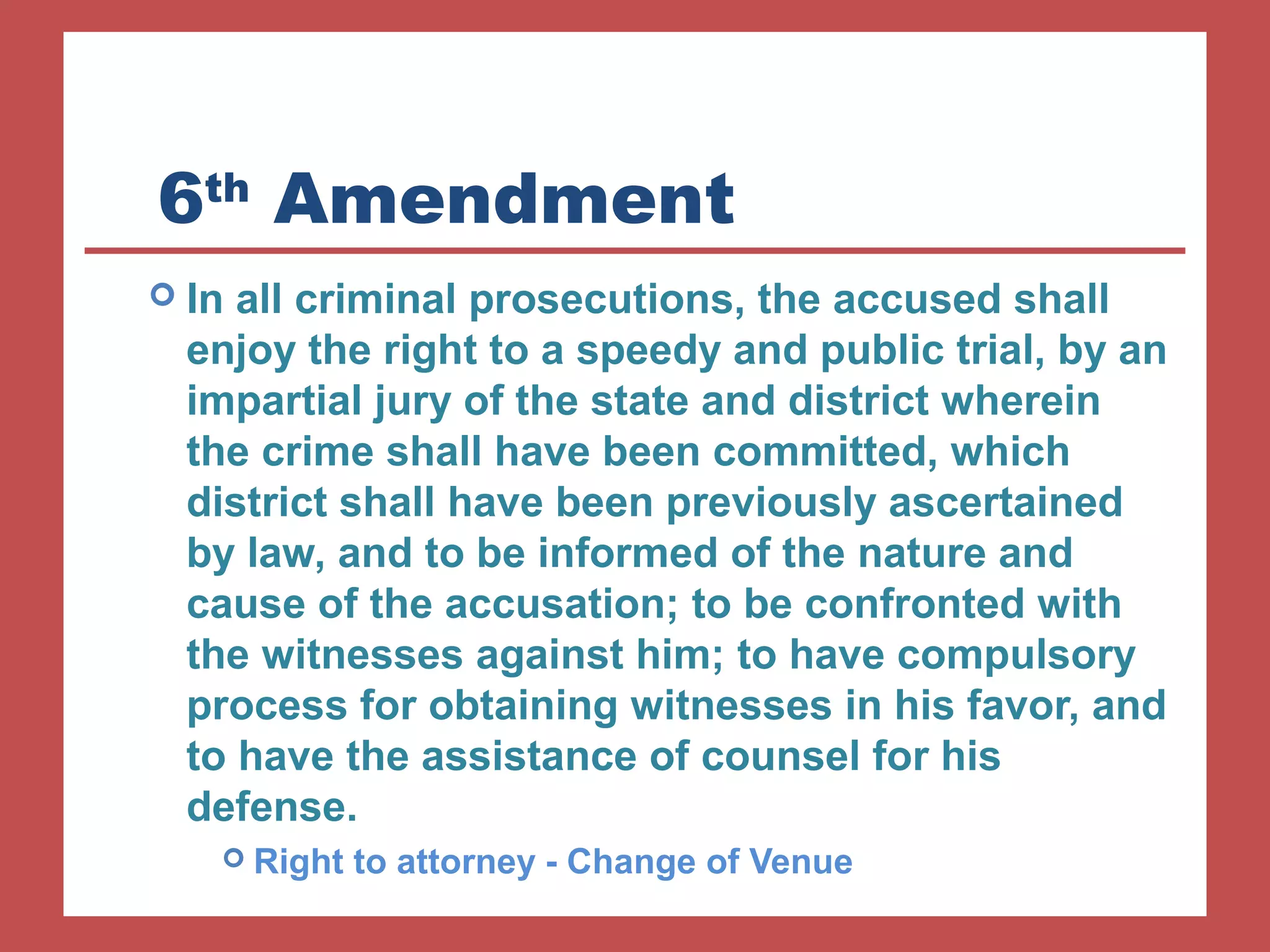 6th Amendment 
 In all criminal prosecutions, the accused shall 
enjoy the right to a speedy and public trial, by an 
impartial jury of the state and district wherein 
the crime shall have been committed, which 
district shall have been previously ascertained 
by law, and to be informed of the nature and 
cause of the accusation; to be confronted with 
the witnesses against him; to have compulsory 
process for obtaining witnesses in his favor, and 
to have the assistance of counsel for his 
defense. 
 Right to attorney - Change of Venue 
 