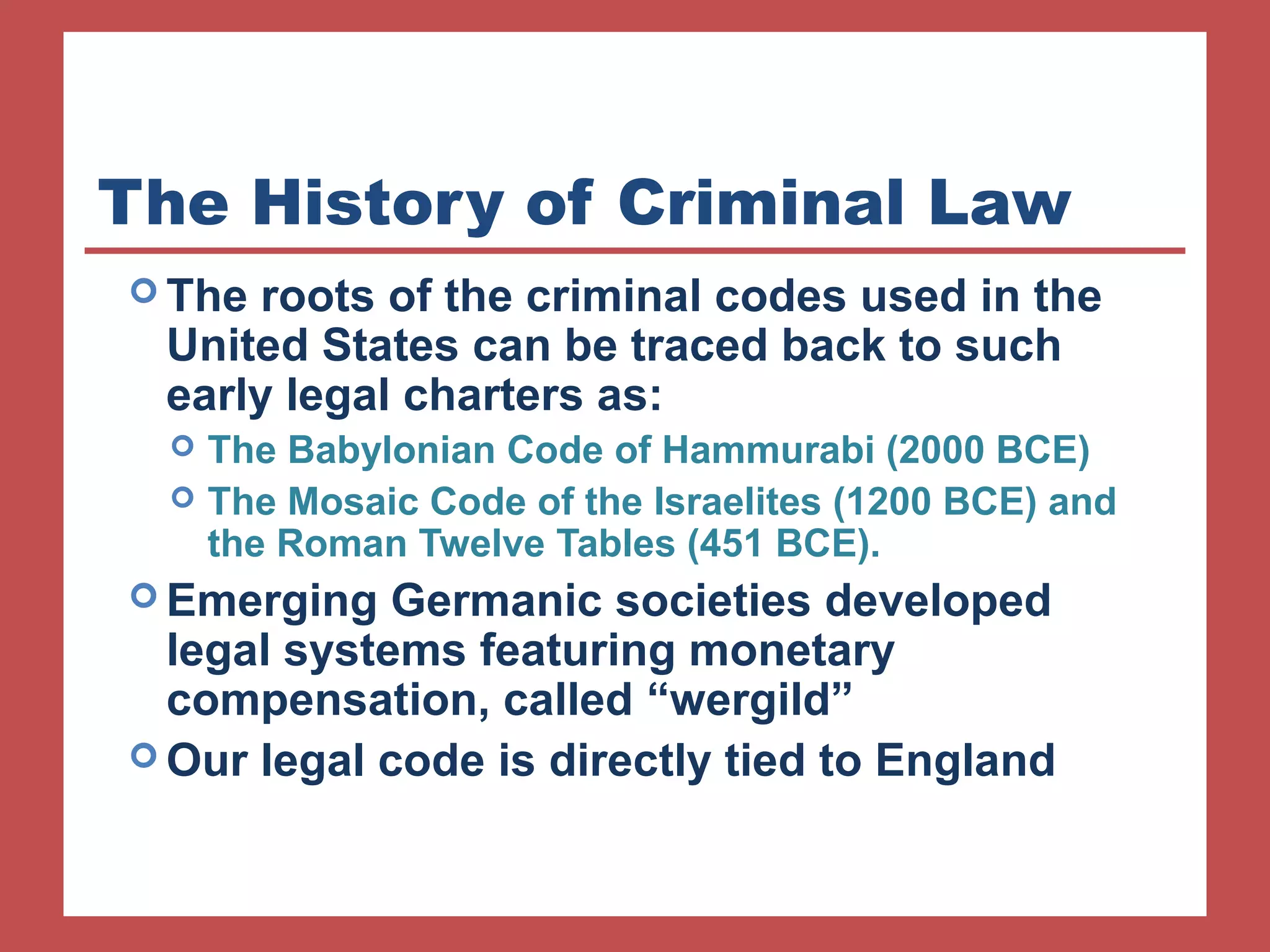 The History of Criminal Law 
The roots of the criminal codes used in the 
United States can be traced back to such 
early legal charters as: 
 The Babylonian Code of Hammurabi (2000 BCE) 
 The Mosaic Code of the Israelites (1200 BCE) and 
the Roman Twelve Tables (451 BCE). 
Emerging Germanic societies developed 
legal systems featuring monetary 
compensation, called “wergild” 
Our legal code is directly tied to England 
 