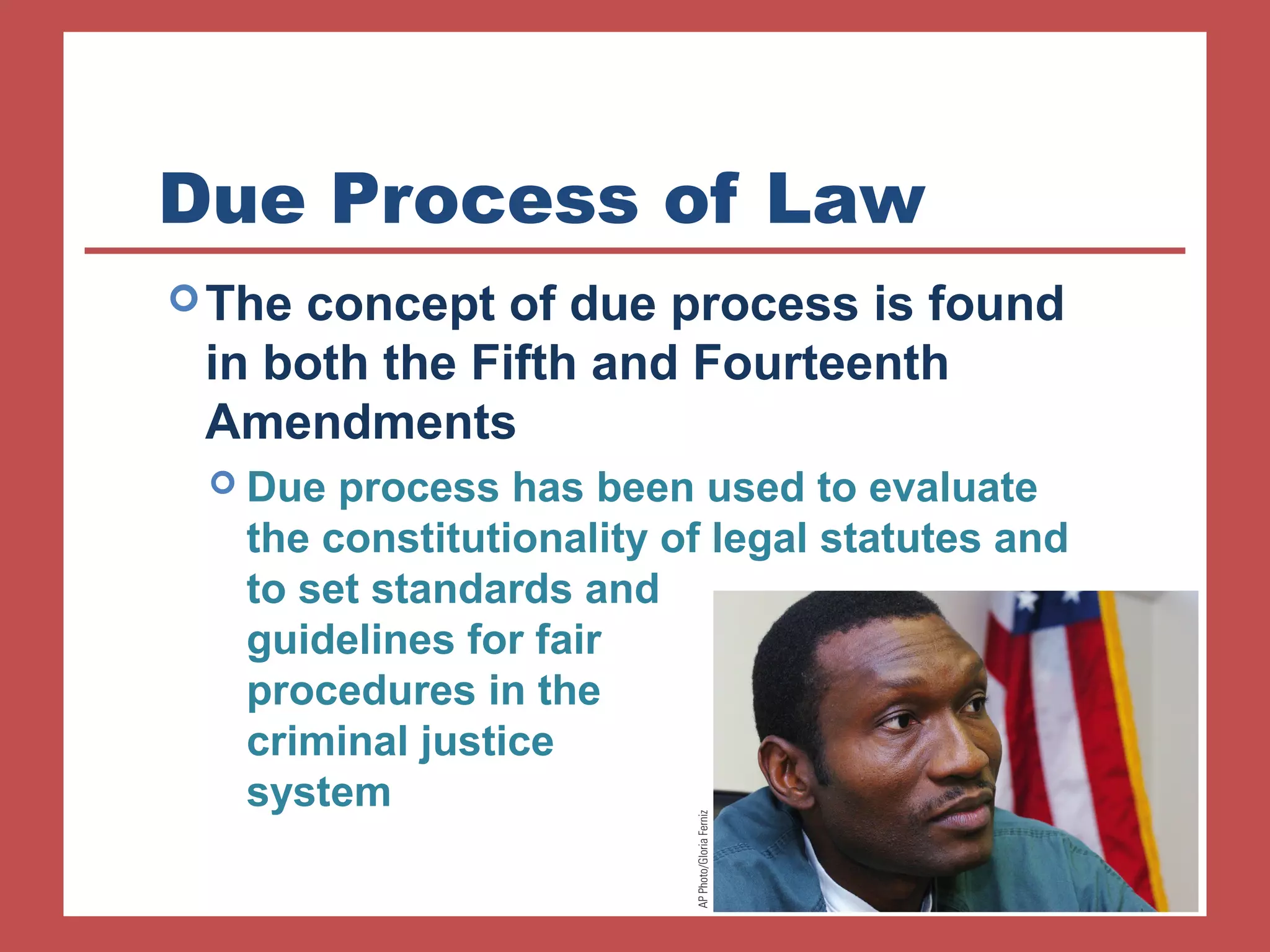 Due Process of Law 
The concept of due process is found 
in both the Fifth and Fourteenth 
Amendments 
 Due process has been used to evaluate 
the constitutionality of legal statutes and 
to set standards and 
guidelines for fair 
procedures in the 
criminal justice 
system 
 