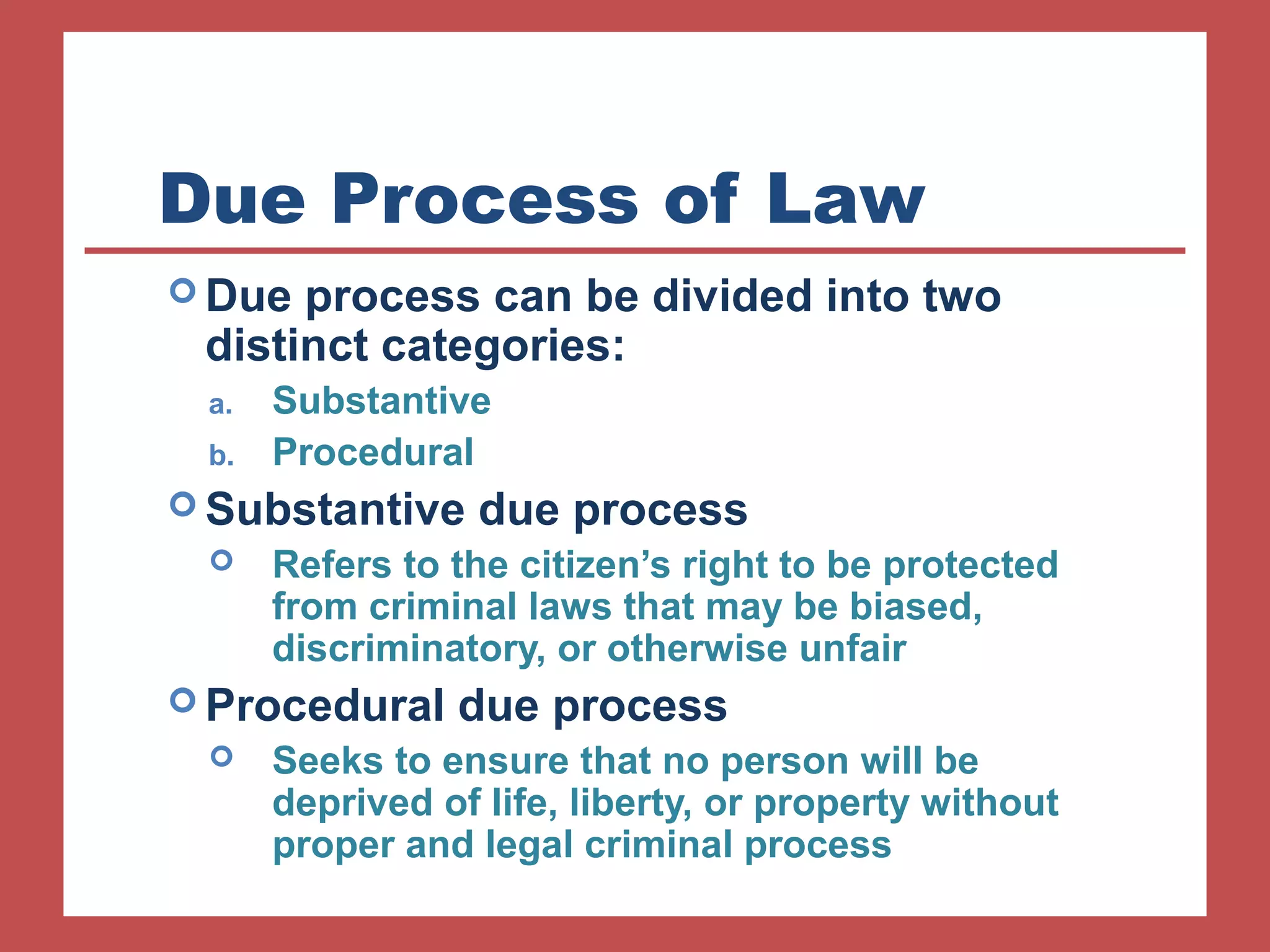 Due Process of Law 
Due process can be divided into two 
distinct categories: 
a. Substantive 
b. Procedural 
Substantive due process 
 Refers to the citizen’s right to be protected 
from criminal laws that may be biased, 
discriminatory, or otherwise unfair 
Procedural due process 
 Seeks to ensure that no person will be 
deprived of life, liberty, or property without 
proper and legal criminal process 
 