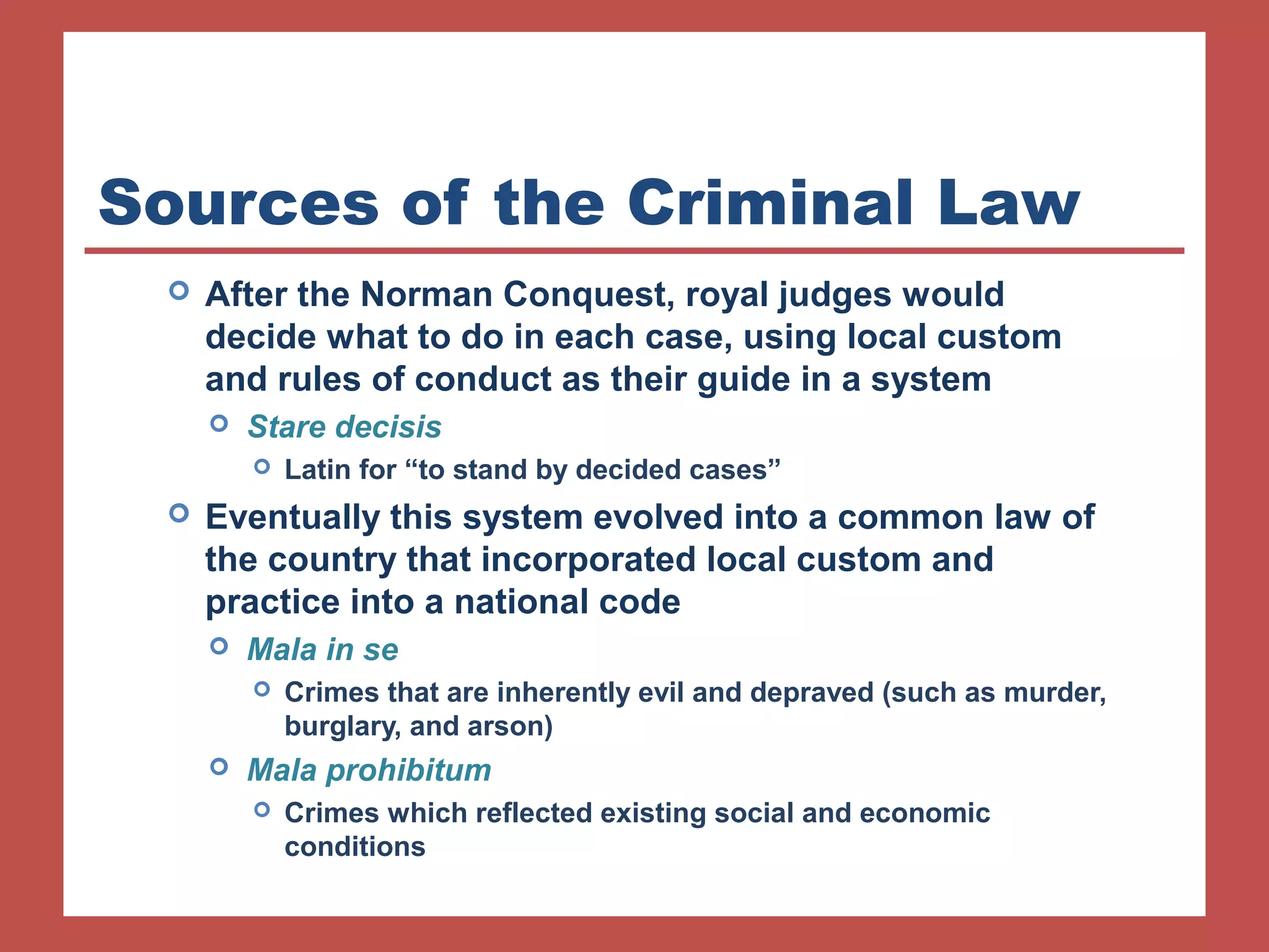Sources of the Criminal Law 
 After the Norman Conquest, royal judges would 
decide what to do in each case, using local custom 
and rules of conduct as their guide in a system 
 Stare decisis 
 Latin for “to stand by decided cases” 
 Eventually this system evolved into a common law of 
the country that incorporated local custom and 
practice into a national code 
 Mala in se 
 Crimes that are inherently evil and depraved (such as murder, 
burglary, and arson) 
 Mala prohibitum 
 Crimes which reflected existing social and economic 
conditions 
 
