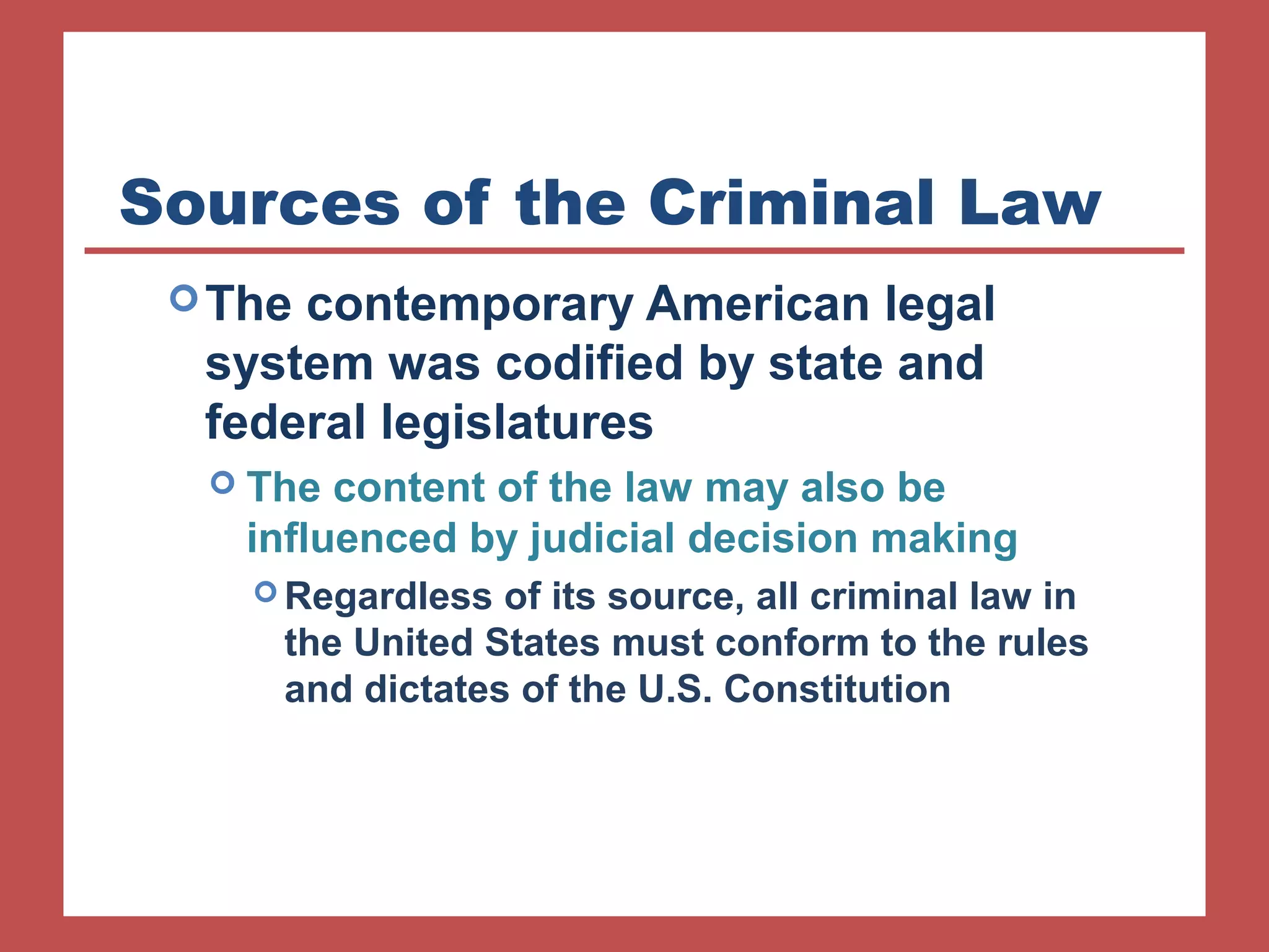 Sources of the Criminal Law 
The contemporary American legal 
system was codified by state and 
federal legislatures 
 The content of the law may also be 
influenced by judicial decision making 
Regardless of its source, all criminal law in 
the United States must conform to the rules 
and dictates of the U.S. Constitution 
 