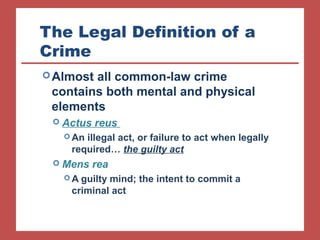 The Legal Definition of a 
Crime 
Almost all common-law crime 
contains both mental and physical 
elements 
 Actus reus 
An illegal act, or failure to act when legally 
required… the guilty act 
 Mens rea 
A guilty mind; the intent to commit a 
criminal act 
 