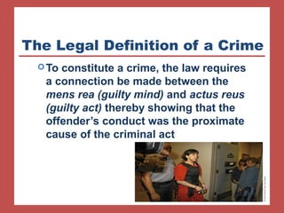 The Legal Definition of a Crime 
To constitute a crime, the law requires 
a connection be made between the 
mens rea (guilty mind) and actus reus 
(guilty act) thereby showing that the 
offender’s conduct was the proximate 
cause of the criminal act 
 