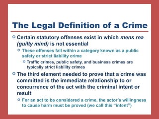 The Legal Definition of a Crime 
 Certain statutory offenses exist in which mens rea 
(guilty mind) is not essential 
 These offenses fall within a category known as a public 
safety or strict liability crime 
 Traffic crimes, public safety, and business crimes are 
typically strict liability crimes 
 The third element needed to prove that a crime was 
committed is the immediate relationship to or 
concurrence of the act with the criminal intent or 
result 
 For an act to be considered a crime, the actor’s willingness 
to cause harm must be proved (we call this “intent”) 
 