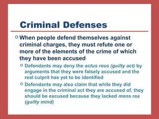 Criminal Defenses 
When people defend themselves against 
criminal charges, they must refute one or 
more of the elements of the crime of which 
they have been accused 
 Defendants may deny the actus reus (guilty act) by 
arguments that they were falsely accused and the 
real culprit has yet to be identified 
 Defendants may also claim that while they did 
engage in the criminal act they are accused of, they 
should be excused because they lacked mens rea 
(guilty mind) 
 